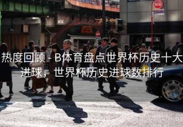 热度回顾 - B体育盘点世界杯历史十大进球，世界杯历史进球数排行