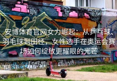 安博体育官网女力崛起：从乒乓球、羽毛球到田径，女性选手在奥运会赛场如何绽放更耀眼的光芒