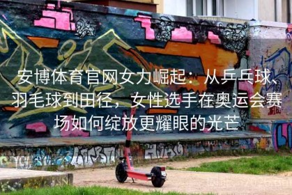安博体育官网女力崛起：从乒乓球、羽毛球到田径，女性选手在奥运会赛场如何绽放更耀眼的光芒