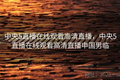 中央5直播在线观看高清直播，中央5直播在线观看高清直播申国男临