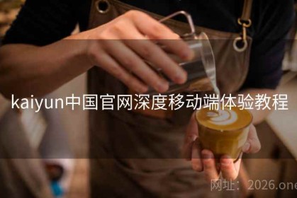 kaiyun中国官网深度移动端体验教程
