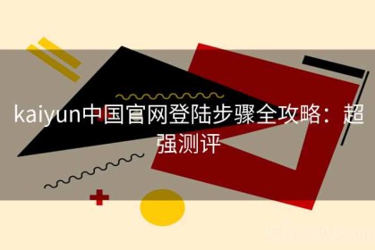 kaiyun中国官网登陆步骤全攻略：超强测评
