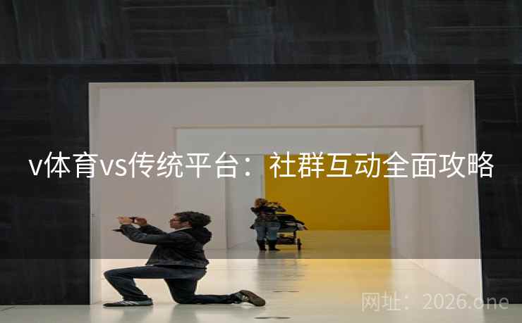 v体育vs传统平台:社群互动全面攻略 v体育vs传统平台:社群互动全面攻略
