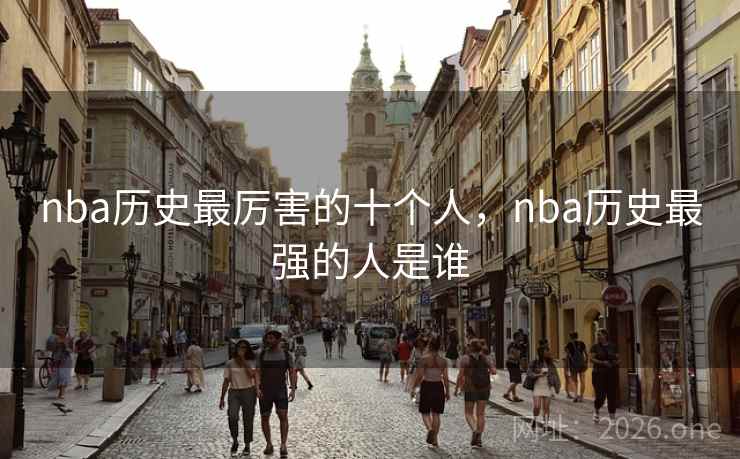 nba历史最厉害的十个人,nba历史最强的人是谁 nba历史最厉害的十个人,nba历史最强的人是谁