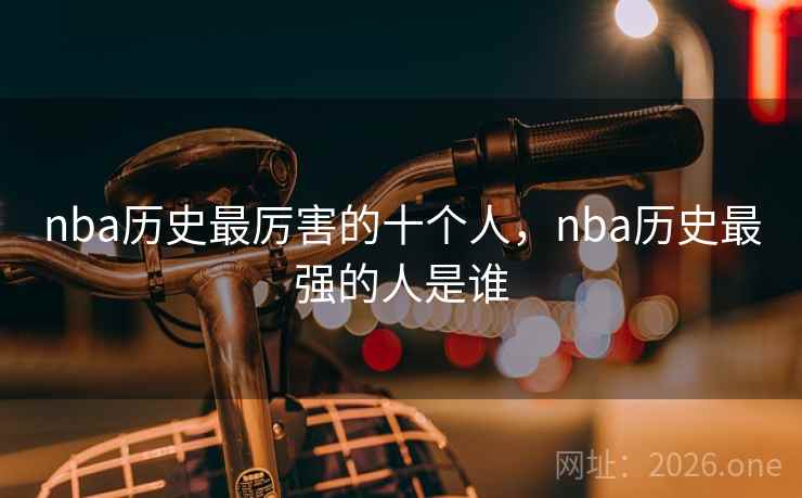 nba历史最厉害的十个人,nba历史最强的人是谁 nba历史最厉害的十个人,nba历史最强的人是谁