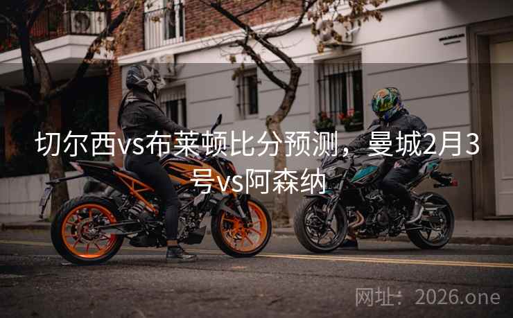 切尔西vs布莱顿比分预测,曼城2月3号vs阿森纳 切尔西vs布莱顿比分预测,曼城2月3号vs阿森纳