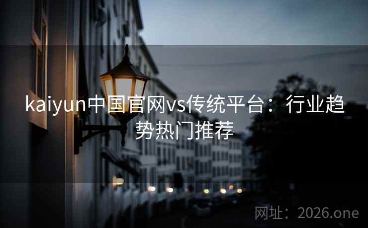 kaiyun中国官网vs传统平台:行业趋势热门推荐 kaiyun中国官网vs传统平台:行业趋势热门推荐