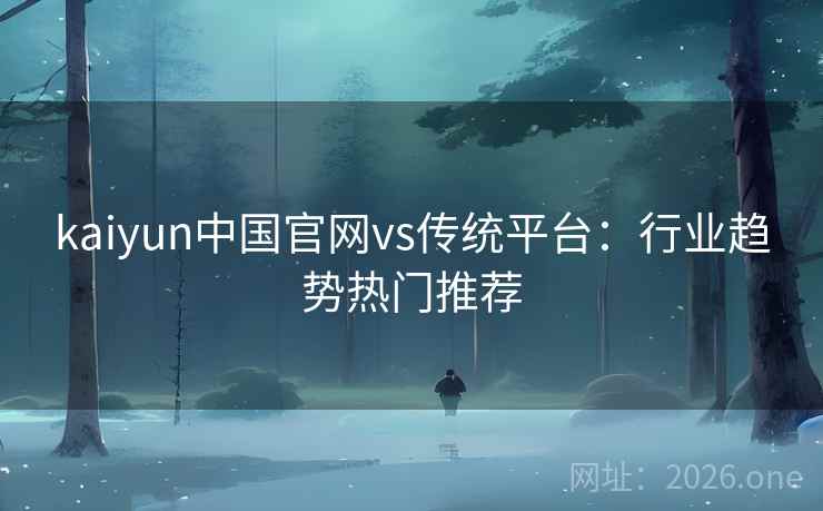 kaiyun中国官网vs传统平台:行业趋势热门推荐 kaiyun中国官网vs传统平台:行业趋势热门推荐