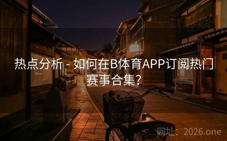 热点分析 - 如何在B体育APP订阅热门赛事合集? 热点分析 - 如何在B体育APP订阅热门赛事合集?