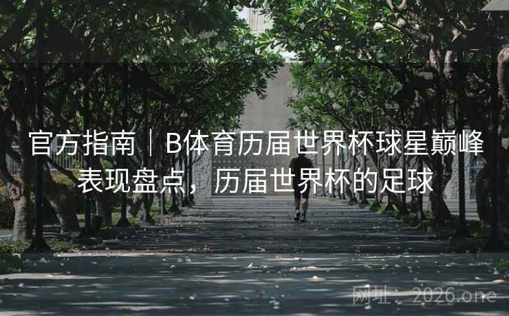 官方指南|B体育历届世界杯球星巅峰表现盘点,历届世界杯的足球 官方指南|B体育历届世界杯球星巅峰表现盘点,历届世界杯的足球