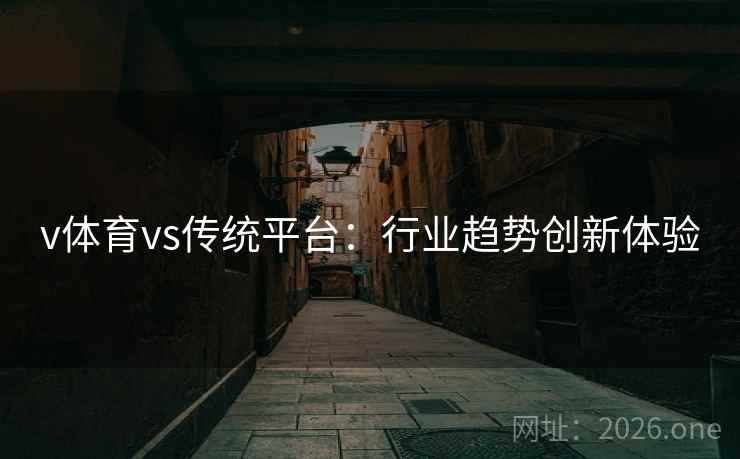 v体育vs传统平台:行业趋势创新体验 v体育vs传统平台:行业趋势创新体验